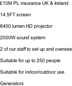 £10M PL insurance UK & Ireland  14.5FT screen  6400 lumen HD projector  2000W sound system  2 of our staff to set up and oversee  Suitable for up to 250 people  Suitable for indoor/outdoor use  Generators