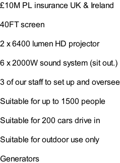 £10M PL insurance UK & Ireland  40FT screen  2 x 6400 lumen HD projector  6 x 2000W sound system (sit out.)  3 of our staff to set up and oversee  Suitable for up to 1500 people   Suitable for 200 cars drive in  Suitable for outdoor use only  Generators
