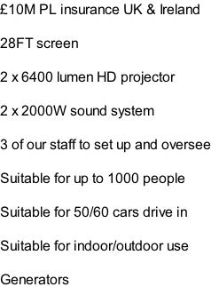 £10M PL insurance UK & Ireland  28FT screen  2 x 6400 lumen HD projector  2 x 2000W sound system  3 of our staff to set up and oversee  Suitable for up to 1000 people   Suitable for 50/60 cars drive in  Suitable for indoor/outdoor use  Generators